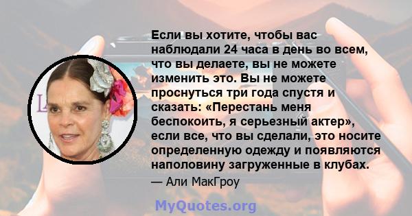 Если вы хотите, чтобы вас наблюдали 24 часа в день во всем, что вы делаете, вы не можете изменить это. Вы не можете проснуться три года спустя и сказать: «Перестань меня беспокоить, я серьезный актер», если все, что вы