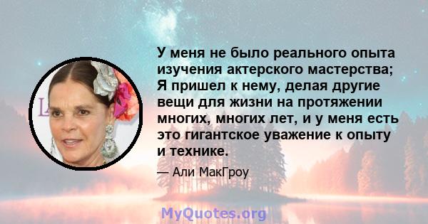 У меня не было реального опыта изучения актерского мастерства; Я пришел к нему, делая другие вещи для жизни на протяжении многих, многих лет, и у меня есть это гигантское уважение к опыту и технике.