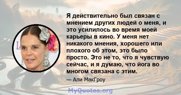 Я действительно был связан с мнением других людей о меня, и это усилилось во время моей карьеры в кино. У меня нет никакого мнения, хорошего или плохого об этом, это было просто. Это не то, что я чувствую сейчас, и я