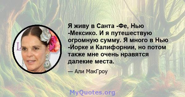 Я живу в Санта -Фе, Нью -Мексико. И я путешествую огромную сумму. Я много в Нью -Йорке и Калифорнии, но потом также мне очень нравятся далекие места.