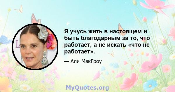 Я учусь жить в настоящем и быть благодарным за то, что работает, а не искать «что не работает».