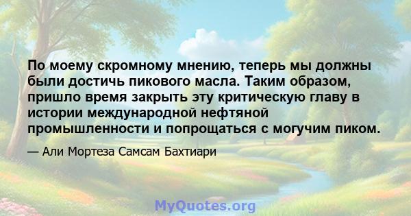 По моему скромному мнению, теперь мы должны были достичь пикового масла. Таким образом, пришло время закрыть эту критическую главу в истории международной нефтяной промышленности и попрощаться с могучим пиком.