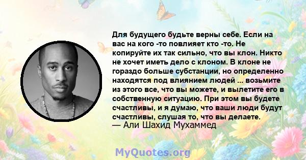 Для будущего будьте верны себе. Если на вас на кого -то повлияет кто -то. Не копируйте их так сильно, что вы клон. Никто не хочет иметь дело с клоном. В клоне не гораздо больше субстанции, но определенно находятся под