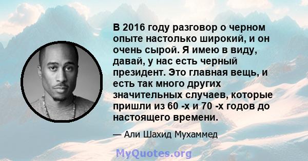 В 2016 году разговор о черном опыте настолько широкий, и он очень сырой. Я имею в виду, давай, у нас есть черный президент. Это главная вещь, и есть так много других значительных случаев, которые пришли из 60 -х и 70 -х 