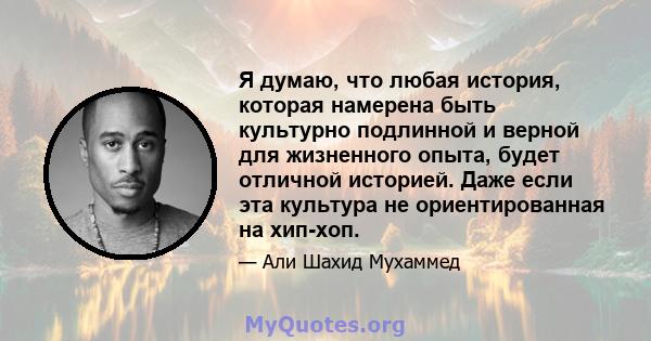 Я думаю, что любая история, которая намерена быть культурно подлинной и верной для жизненного опыта, будет отличной историей. Даже если эта культура не ориентированная на хип-хоп.