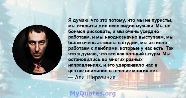 Я думаю, что это потому, что мы не пуристы, мы открыты для всех видов музыки. Мы не боимся рисковать, и мы очень усердно работаем, и мы неоднозначно выступаем, мы были очень активны в студии, мы активно работаем с