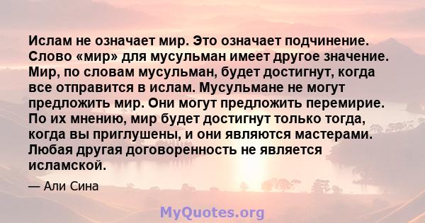 Ислам не означает мир. Это означает подчинение. Слово «мир» для мусульман имеет другое значение. Мир, по словам мусульман, будет достигнут, когда все отправится в ислам. Мусульмане не могут предложить мир. Они могут