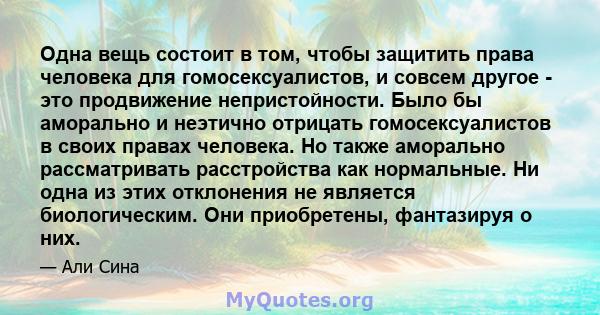 Одна вещь состоит в том, чтобы защитить права человека для гомосексуалистов, и совсем другое - это продвижение непристойности. Было бы аморально и неэтично отрицать гомосексуалистов в своих правах человека. Но также