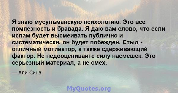 Я знаю мусульманскую психологию. Это все помпезность и бравада. Я даю вам слово, что если ислам будет высмеивать публично и систематически, он будет побежден. Стыд - отличный мотиватор, а также сдерживающий фактор. Не