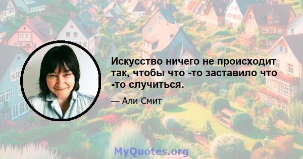 Искусство ничего не происходит так, чтобы что -то заставило что -то случиться.