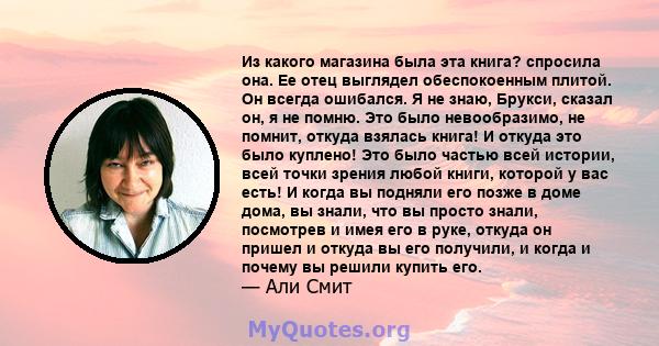 Из какого магазина была эта книга? спросила она. Ее отец выглядел обеспокоенным плитой. Он всегда ошибался. Я не знаю, Брукси, сказал он, я не помню. Это было невообразимо, не помнит, откуда взялась книга! И откуда это