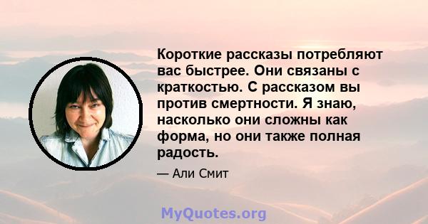 Короткие рассказы потребляют вас быстрее. Они связаны с краткостью. С рассказом вы против смертности. Я знаю, насколько они сложны как форма, но они также полная радость.