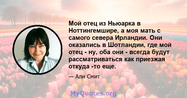 Мой отец из Ньюарка в Ноттингемшире, а моя мать с самого севера Ирландии. Они оказались в Шотландии, где мой отец - ну, оба они - всегда будут рассматриваться как приезжая откуда -то еще.