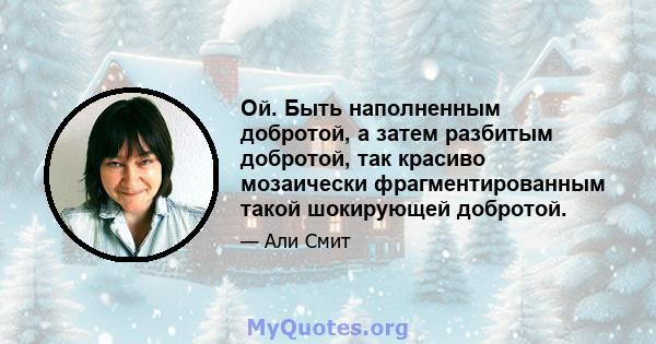 Ой. Быть наполненным добротой, а затем разбитым добротой, так красиво мозаически фрагментированным такой шокирующей добротой.