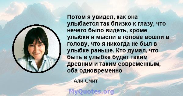 Потом я увидел, как она улыбается так близко к глазу, что нечего было видеть, кроме улыбки и мысли в голове вошли в голову, что я никогда не был в улыбке раньше. Кто думал, что быть в улыбке будет таким древним и таким