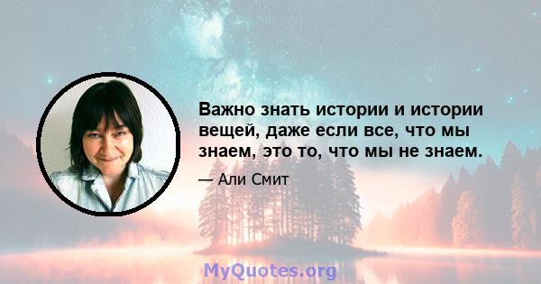 Важно знать истории и истории вещей, даже если все, что мы знаем, это то, что мы не знаем.