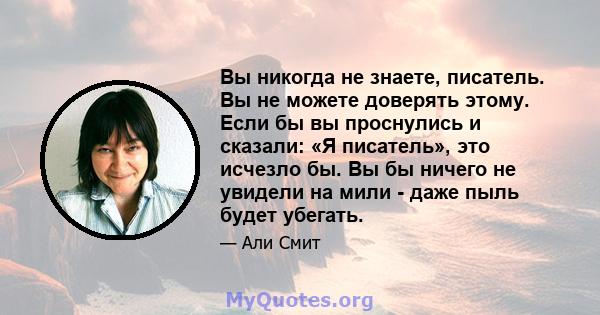 Вы никогда не знаете, писатель. Вы не можете доверять этому. Если бы вы проснулись и сказали: «Я писатель», это исчезло бы. Вы бы ничего не увидели на мили - даже пыль будет убегать.