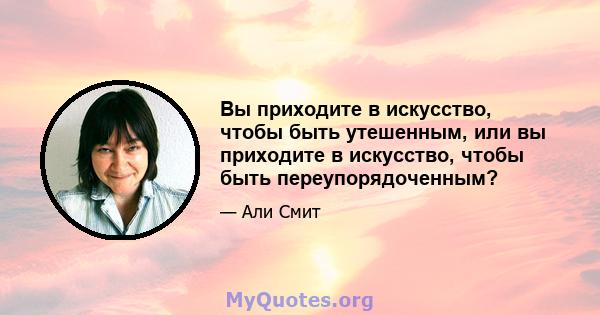 Вы приходите в искусство, чтобы быть утешенным, или вы приходите в искусство, чтобы быть переупорядоченным?