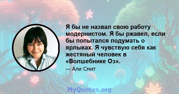 Я бы не назвал свою работу модернистом. Я бы ржавел, если бы попытался подумать о ярлыках. Я чувствую себя как жестяный человек в «Волшебнике Оз».