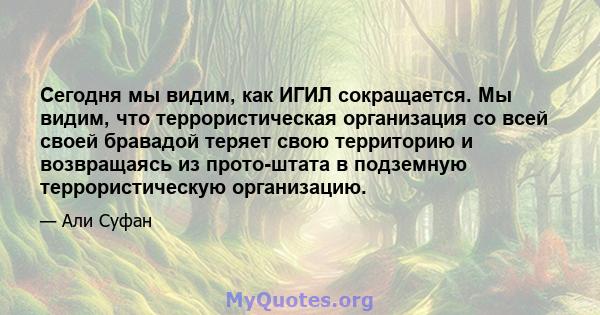 Сегодня мы видим, как ИГИЛ сокращается. Мы видим, что террористическая организация со всей своей бравадой теряет свою территорию и возвращаясь из прото-штата в подземную террористическую организацию.