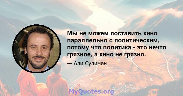 Мы не можем поставить кино параллельно с политическим, потому что политика - это нечто грязное, а кино не грязно.