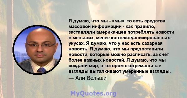 Я думаю, что мы - «мы», то есть средства массовой информации - как правило, заставляли американцев потреблять новости в меньших, менее контекстуализированных укусах. Я думаю, что у нас есть сахарная новость. Я думаю,