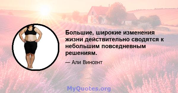 Большие, широкие изменения жизни действительно сводятся к небольшим повседневным решениям.