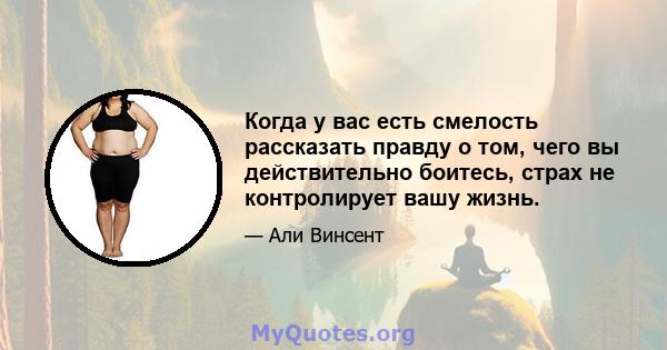 Когда у вас есть смелость рассказать правду о том, чего вы действительно боитесь, страх не контролирует вашу жизнь.