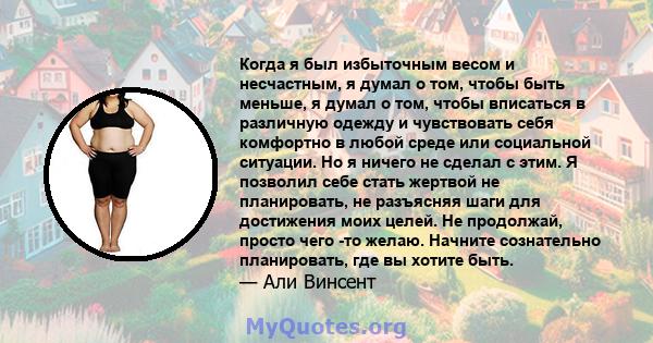 Когда я был избыточным весом и несчастным, я думал о том, чтобы быть меньше, я думал о том, чтобы вписаться в различную одежду и чувствовать себя комфортно в любой среде или социальной ситуации. Но я ничего не сделал с