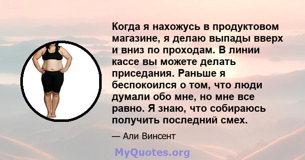 Когда я нахожусь в продуктовом магазине, я делаю выпады вверх и вниз по проходам. В линии кассе вы можете делать приседания. Раньше я беспокоился о том, что люди думали обо мне, но мне все равно. Я знаю, что собираюсь