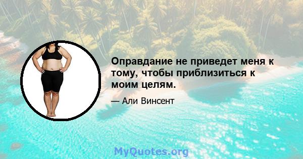 Оправдание не приведет меня к тому, чтобы приблизиться к моим целям.