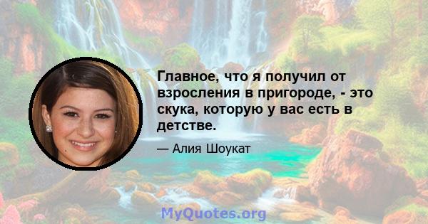 Главное, что я получил от взросления в пригороде, - это скука, которую у вас есть в детстве.