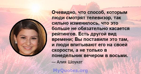 Очевидно, что способ, которым люди смотрят телевизор, так сильно изменилось, что это больше не обязательно касается рейтингов. Есть другой вид времени; Вы поставили это там, и люди впитывают его на своей скорости, а не