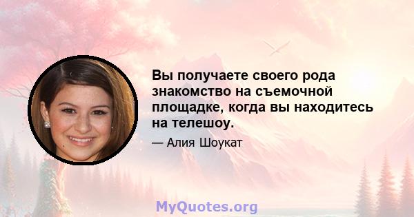 Вы получаете своего рода знакомство на съемочной площадке, когда вы находитесь на телешоу.