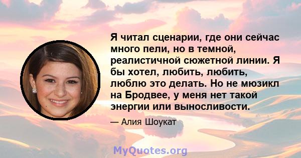 Я читал сценарии, где они сейчас много пели, но в темной, реалистичной сюжетной линии. Я бы хотел, любить, любить, люблю это делать. Но не мюзикл на Бродвее, у меня нет такой энергии или выносливости.