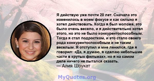 Я действую уже почти 20 лет. Сначала это изменилось в моем фокусе и как сильно я хотел действовать. Когда я был моложе, это было очень весело, и я действительно хотел этого, но это не было конкурентоспособным. Тогда я