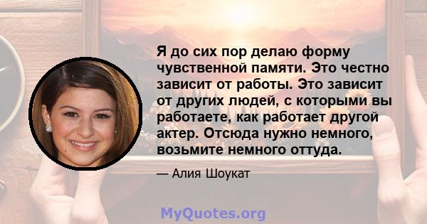 Я до сих пор делаю форму чувственной памяти. Это честно зависит от работы. Это зависит от других людей, с которыми вы работаете, как работает другой актер. Отсюда нужно немного, возьмите немного оттуда.