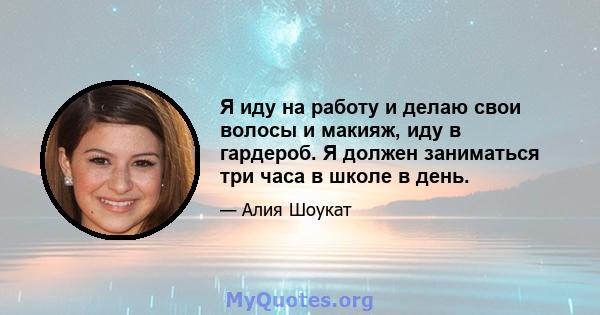 Я иду на работу и делаю свои волосы и макияж, иду в гардероб. Я должен заниматься три часа в школе в день.