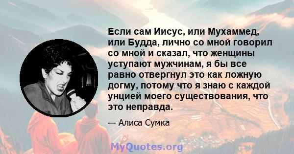 Если сам Иисус, или Мухаммед, или Будда, лично со мной говорил со мной и сказал, что женщины уступают мужчинам, я бы все равно отвергнул это как ложную догму, потому что я знаю с каждой унцией моего существования, что