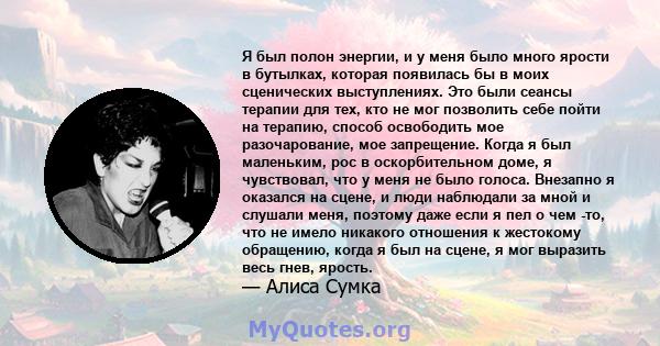 Я был полон энергии, и у меня было много ярости в бутылках, которая появилась бы в моих сценических выступлениях. Это были сеансы терапии для тех, кто не мог позволить себе пойти на терапию, способ освободить мое