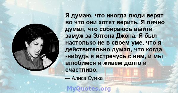 Я думаю, что иногда люди верят во что они хотят верить. Я лично думал, что собираюсь выйти замуж за Элтона Джона. Я был настолько не в своем уме, что я действительно думал, что когда -нибудь я встречусь с ним, и мы