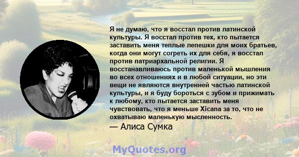 Я не думаю, что я восстал против латинской культуры. Я восстал против тех, кто пытается заставить меня теплые лепешки для моих братьев, когда они могут согреть их для себя, я восстал против патриархальной религии. Я