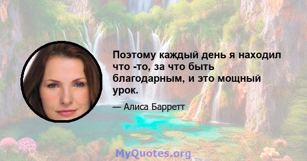 Поэтому каждый день я находил что -то, за что быть благодарным, и это мощный урок.