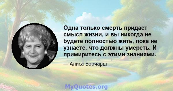 Одна только смерть придает смысл жизни, и вы никогда не будете полностью жить, пока не узнаете, что должны умереть. И примиритесь с этими знаниями.