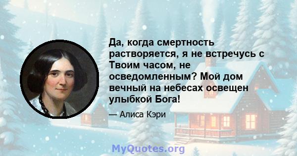 Да, когда смертность растворяется, я не встречусь с Твоим часом, не осведомленным? Мой дом вечный на небесах освещен улыбкой Бога!