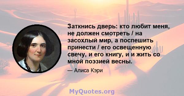 Заткнись дверь: кто любит меня, не должен смотреть / на засохлый мир, а поспешить принести / его освещенную свечу, и его книгу, и и жить со мной поэзией весны.