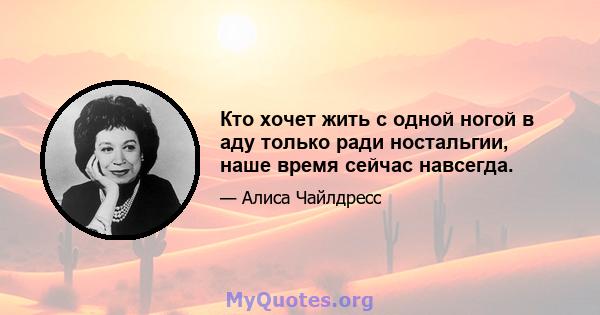 Кто хочет жить с одной ногой в аду только ради ностальгии, наше время сейчас навсегда.