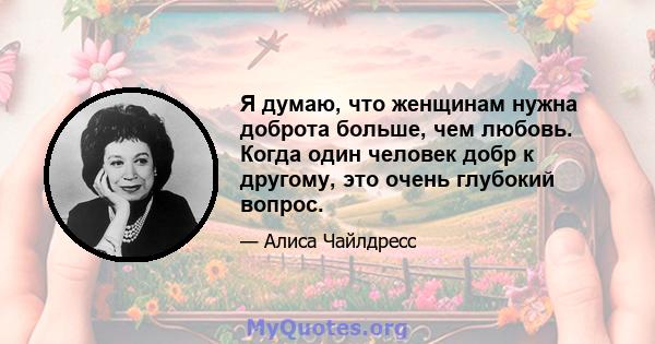 Я думаю, что женщинам нужна доброта больше, чем любовь. Когда один человек добр к другому, это очень глубокий вопрос.