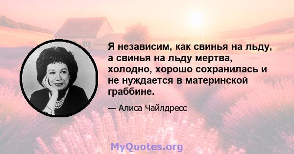 Я независим, как свинья на льду, а свинья на льду мертва, холодно, хорошо сохранилась и не нуждается в материнской граббине.