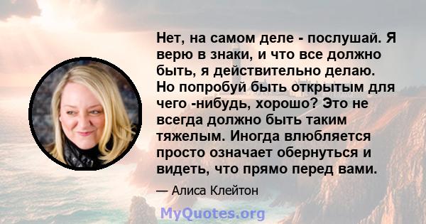 Нет, на самом деле - послушай. Я верю в знаки, и что все должно быть, я действительно делаю. Но попробуй быть открытым для чего -нибудь, хорошо? Это не всегда должно быть таким тяжелым. Иногда влюбляется просто означает 